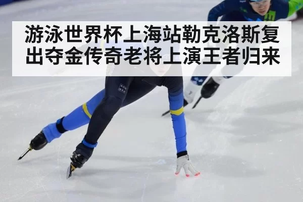 游泳世界杯上海站勒克洛斯复出夺金传奇老将上演王者归来